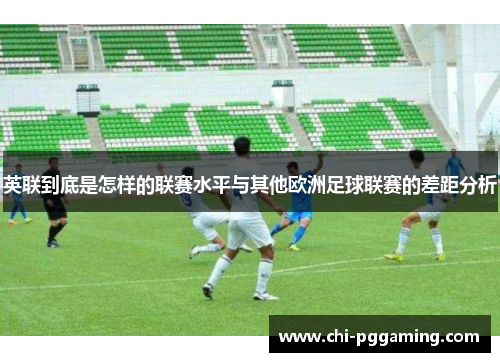 英联到底是怎样的联赛水平与其他欧洲足球联赛的差距分析