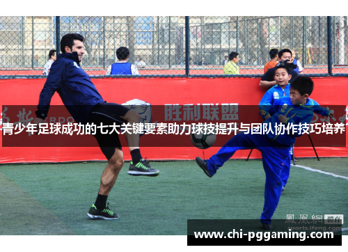 青少年足球成功的七大关键要素助力球技提升与团队协作技巧培养