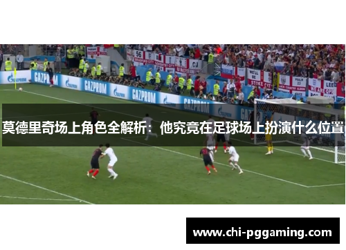 莫德里奇场上角色全解析：他究竟在足球场上扮演什么位置