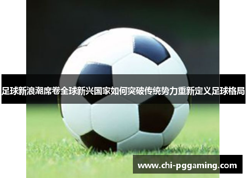 足球新浪潮席卷全球新兴国家如何突破传统势力重新定义足球格局 足球新浪潮席卷全球新兴国家如何突破传统势力重新定义足球格局