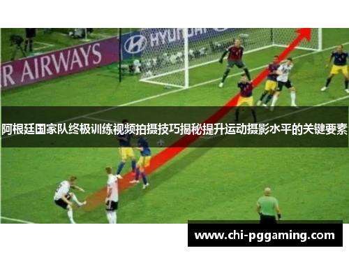 阿根廷国家队终极训练视频拍摄技巧揭秘提升运动摄影水平的关键要素