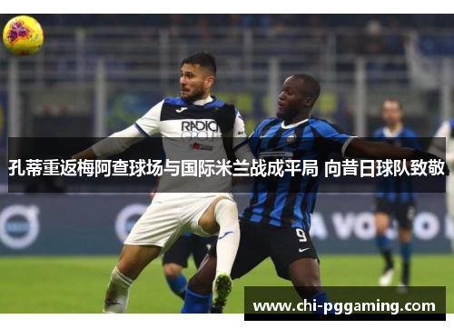 孔蒂重返梅阿查球场与国际米兰战成平局 向昔日球队致敬