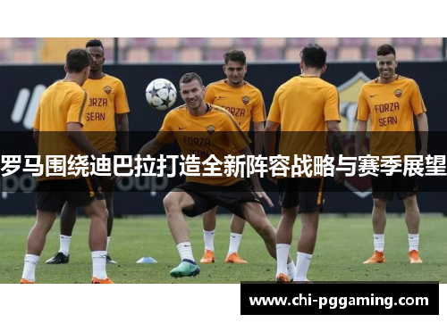 罗马围绕迪巴拉打造全新阵容战略与赛季展望