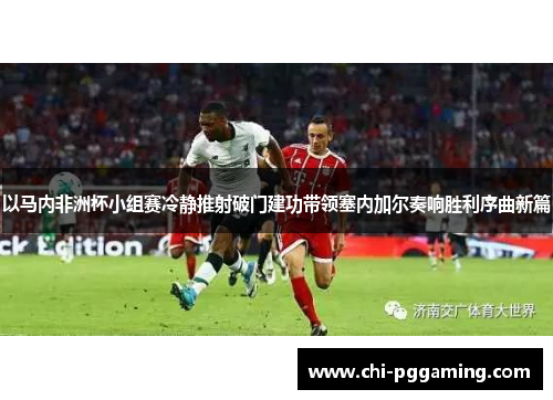 以马内非洲杯小组赛冷静推射破门建功带领塞内加尔奏响胜利序曲新篇