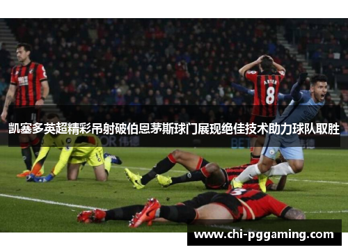 凯塞多英超精彩吊射破伯恩茅斯球门展现绝佳技术助力球队取胜