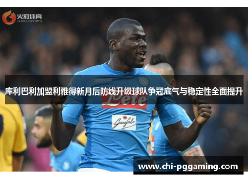 库利巴利加盟利雅得新月后防线升级球队争冠底气与稳定性全面提升