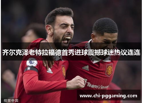齐尔克泽老特拉福德首秀进球震撼球迷热议连连 齐尔克泽老特拉福德首秀进球震撼球迷热议连连